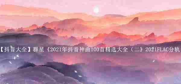 【抖音大全】群星《2021年抖音神曲100首精选大全（二》2021FLAC分轨